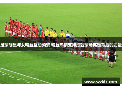 足球明星与女粉丝互动频繁 粉丝热情支持成就球场英雄背后的力量