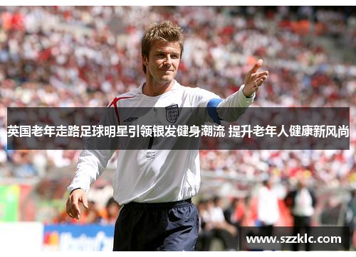 英国老年走路足球明星引领银发健身潮流 提升老年人健康新风尚