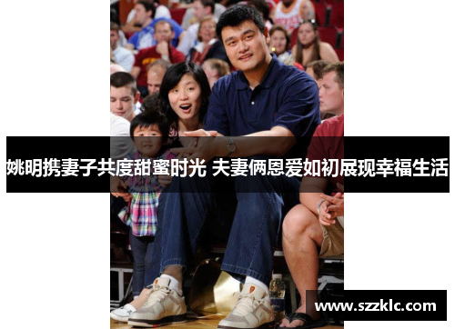 姚明携妻子共度甜蜜时光 夫妻俩恩爱如初展现幸福生活