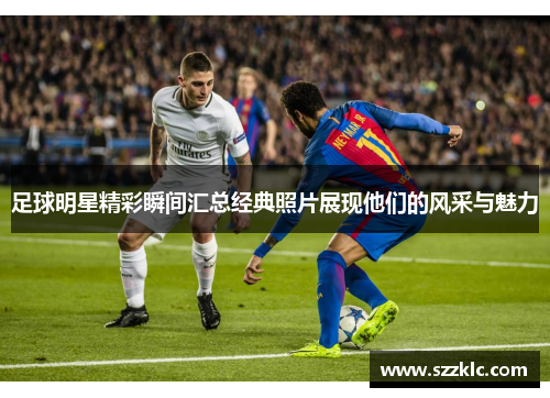 足球明星精彩瞬间汇总经典照片展现他们的风采与魅力