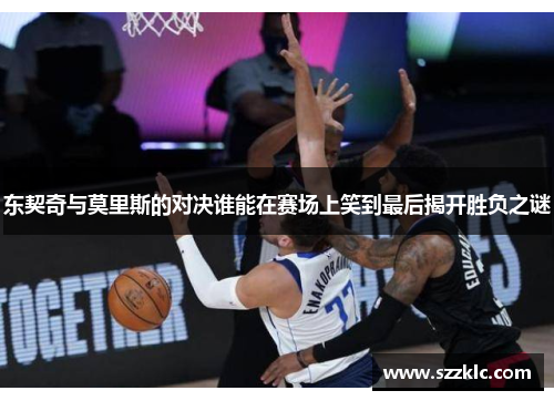 东契奇与莫里斯的对决谁能在赛场上笑到最后揭开胜负之谜