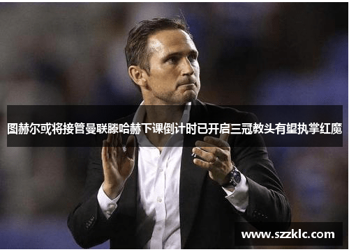 图赫尔或将接管曼联滕哈赫下课倒计时已开启三冠教头有望执掌红魔